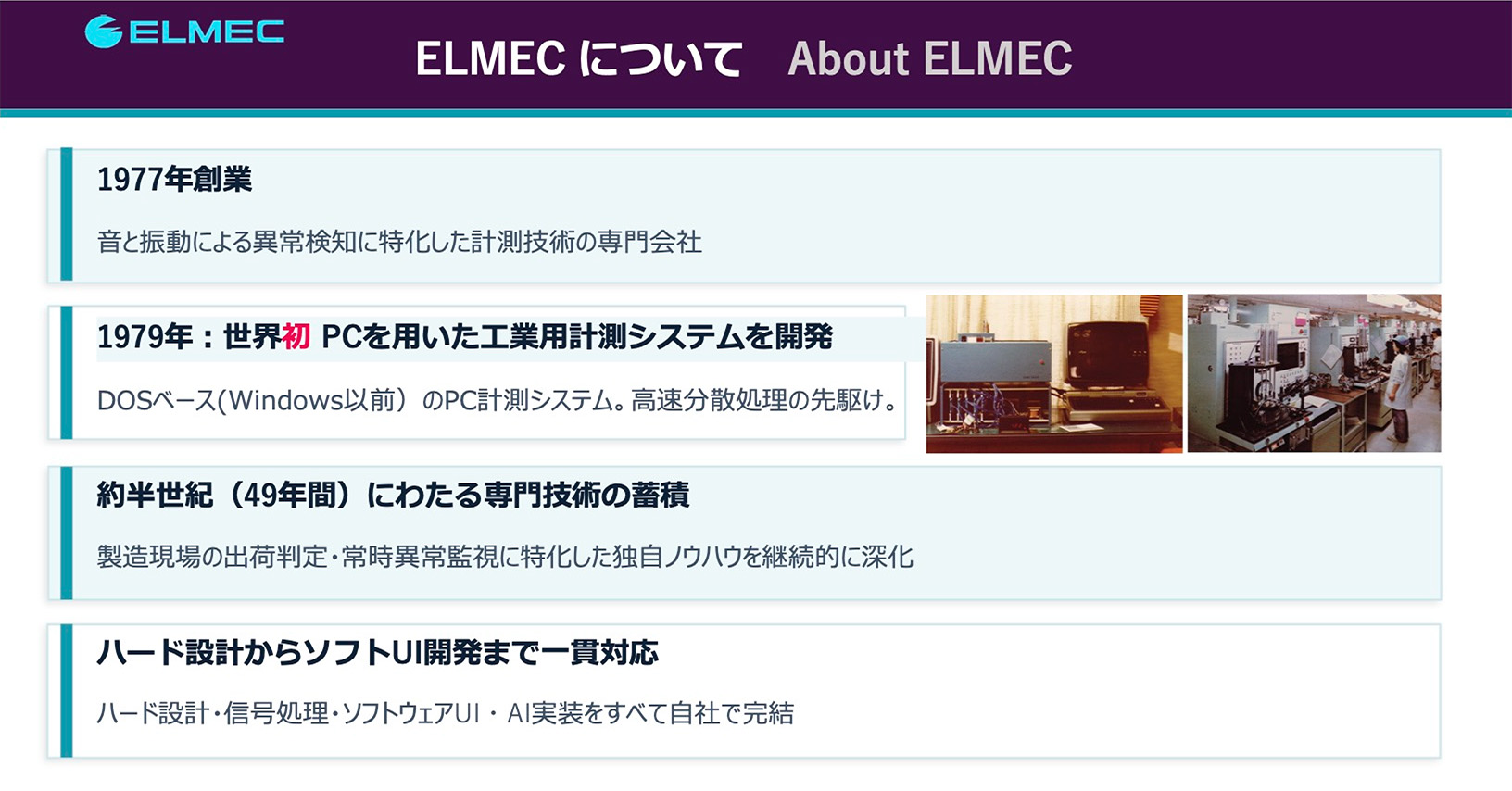 ELMECについて About ELMEC
1977年創業
1979年：世界初 PCを用いた工業用計測システムを開発
約半世紀(49年間)にわたる専門技術の蓄積
ハード設計からソフトUI開発まで一貫対応