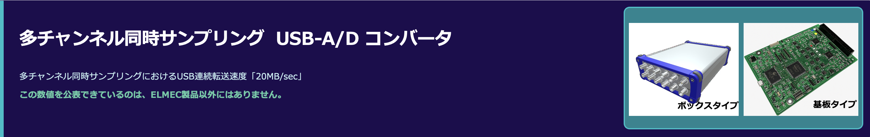 多チャンネル同時サンプリング  USB-A/D コンバータ
多チャンネル同時サンプリングにおけるUSB連続転送速度「20MB/sec」
この数値を公表できているのは、ELMEC製品以外にはありません。