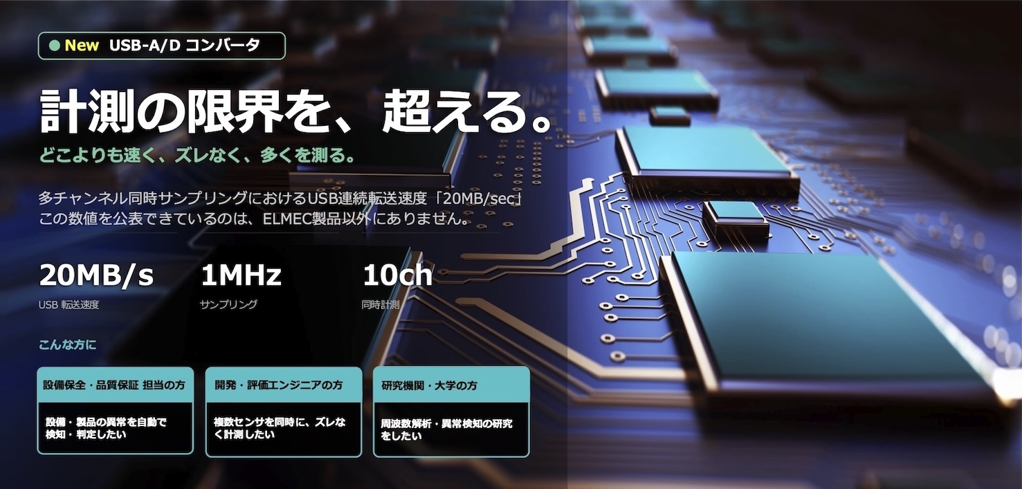 計測の限界を、超える。
どこよりも速く、ずれなく、多くを測る。
多チャンネル同時サンプリングにおけるUSB連続転送速度[20MB/sec]
この数値を公表できているのは、ELMEC製品以外にありません。